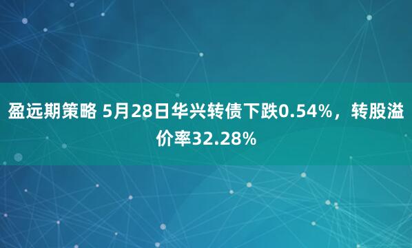 盈远期策略 5月28日华兴转债下跌0.54%，转股溢价率32.28%