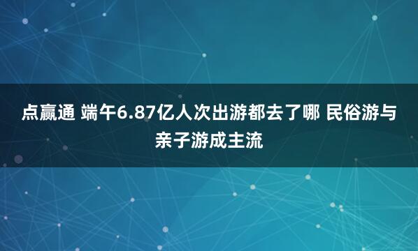 点赢通 端午6.87亿人次出游都去了哪 民俗游与亲子游成主流