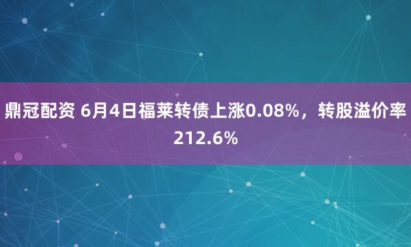 鼎冠配资 6月4日福莱转债上涨0.08%，转股溢价率212.6%