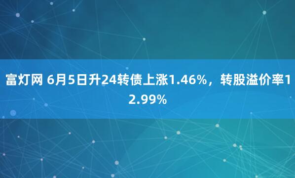 富灯网 6月5日升24转债上涨1.46%，转股溢价率12.99%
