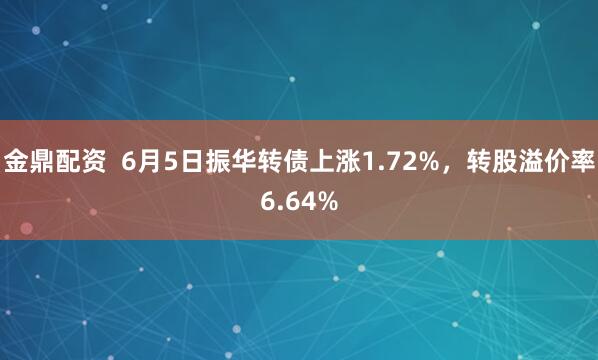 金鼎配资  6月5日振华转债上涨1.72%，转股溢价率6.64%