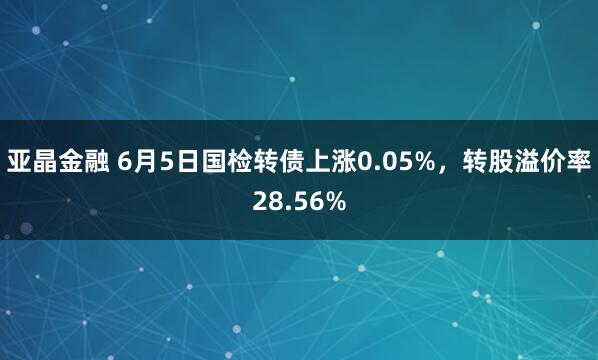 亚晶金融 6月5日国检转债上涨0.05%，转股溢价率28.56%