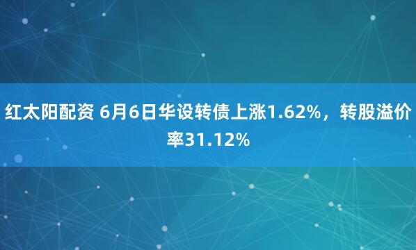 红太阳配资 6月6日华设转债上涨1.62%，转股溢价率31.12%