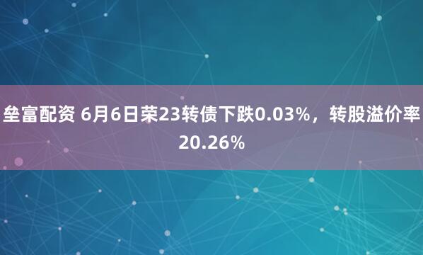 垒富配资 6月6日荣23转债下跌0.03%，转股溢价率20.26%