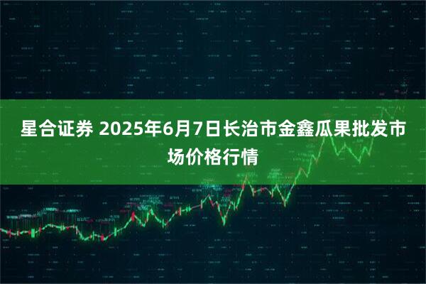 星合证券 2025年6月7日长治市金鑫瓜果批发市场价格行情