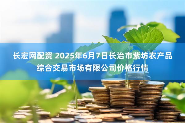 长宏网配资 2025年6月7日长治市紫坊农产品综合交易市场有限公司价格行情