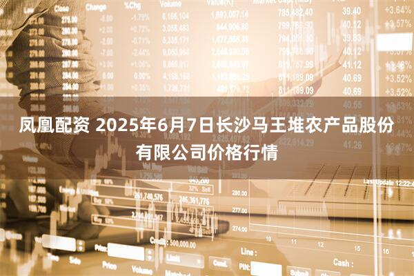 凤凰配资 2025年6月7日长沙马王堆农产品股份有限公司价格行情