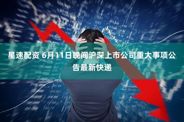 星速配资 6月11日晚间沪深上市公司重大事项公告最新快递