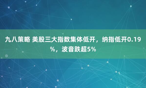 九八策略 美股三大指数集体低开，纳指低开0.19%，波音跌超5%