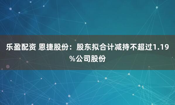 乐盈配资 恩捷股份：股东拟合计减持不超过1.19%公司股份