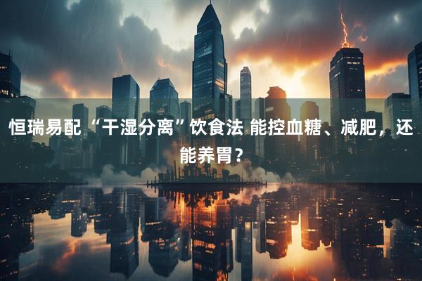 恒瑞易配 “干湿分离”饮食法 能控血糖、减肥，还能养胃？
