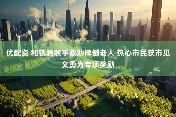 优配资 和铁骑联手救助摔倒老人 热心市民获市见义勇为专项奖励