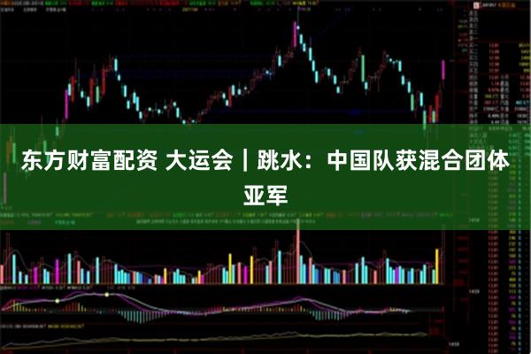 东方财富配资 大运会｜跳水：中国队获混合团体亚军