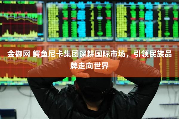 金御网 鳄鱼尼卡集团深耕国际市场，引领民族品牌走向世界