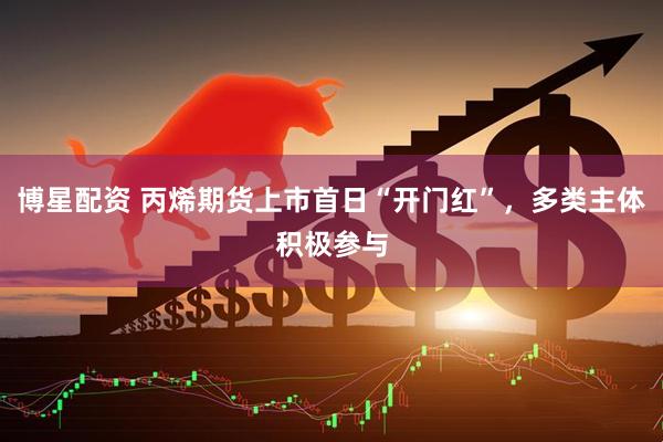 博星配资 丙烯期货上市首日“开门红”，多类主体积极参与