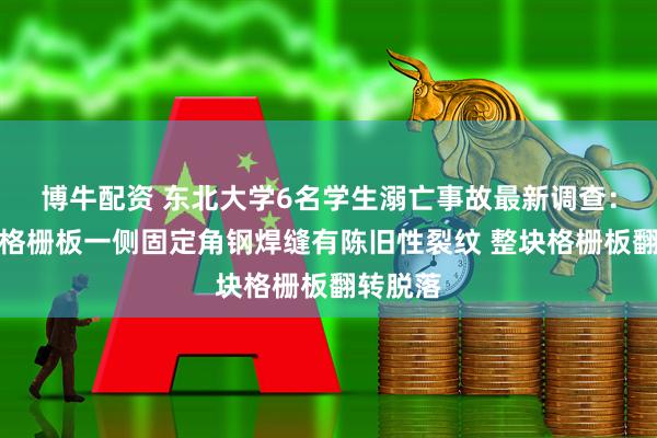 博牛配资 东北大学6名学生溺亡事故最新调查：选矿厂格栅板一侧固定角钢焊缝有陈旧性裂纹 整块格栅板翻转脱落