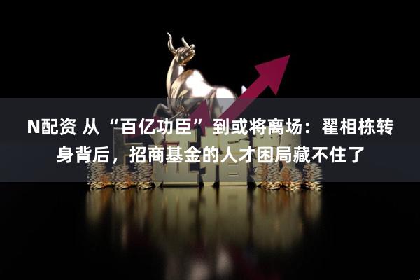N配资 从 “百亿功臣” 到或将离场：翟相栋转身背后，招商基金的人才困局藏不住了