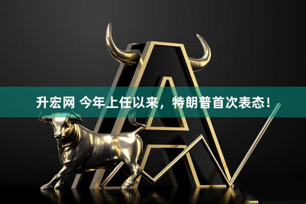 升宏网 今年上任以来，特朗普首次表态！