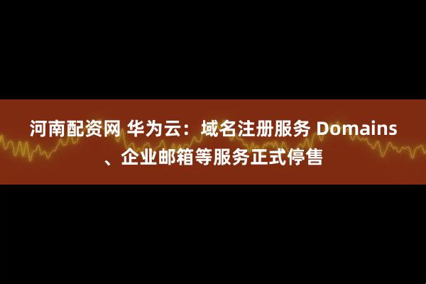 河南配资网 华为云：域名注册服务 Domains、企业邮箱等服务正式停售