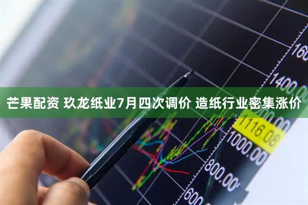 芒果配资 玖龙纸业7月四次调价 造纸行业密集涨价