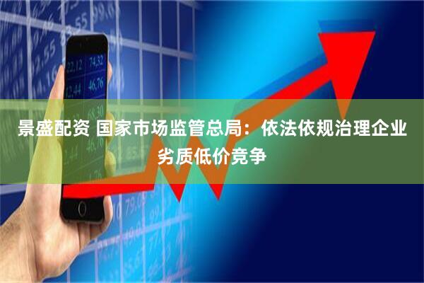 景盛配资 国家市场监管总局：依法依规治理企业劣质低价竞争