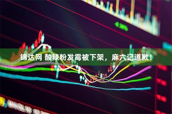 锦达网 酸辣粉发霉被下架，麻六记道歉！