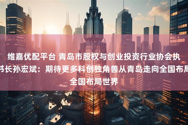 维嘉优配平台 青岛市股权与创业投资行业协会执行秘书长孙宏斌：期待更多科创独角兽从青岛走向全国布局世界