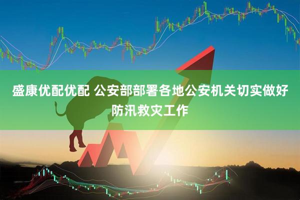 盛康优配优配 公安部部署各地公安机关切实做好防汛救灾工作
