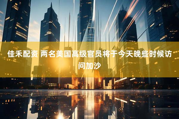 佳禾配资 两名美国高级官员将于今天晚些时候访问加沙