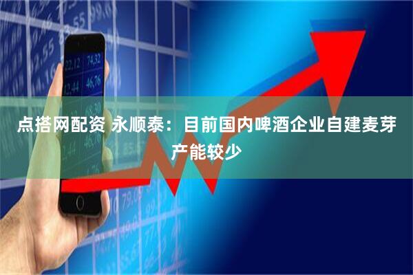 点搭网配资 永顺泰：目前国内啤酒企业自建麦芽产能较少