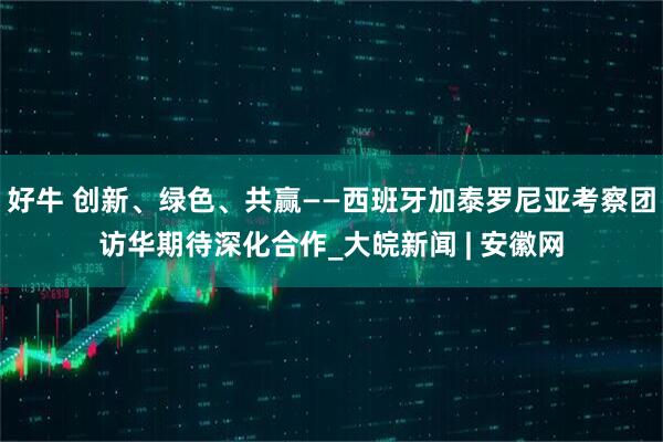 好牛 创新、绿色、共赢——西班牙加泰罗尼亚考察团访华期待深化合作_大皖新闻 | 安徽网