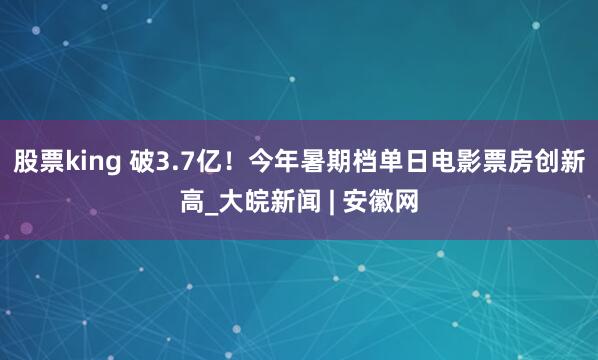 股票king 破3.7亿！今年暑期档单日电影票房创新高_大皖新闻 | 安徽网
