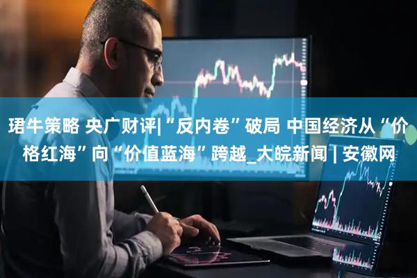 珺牛策略 央广财评|“反内卷”破局 中国经济从“价格红海”向“价值蓝海”跨越_大皖新闻 | 安徽网