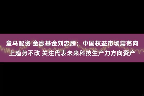 盒马配资 金鹰基金刘忠腾：中国权益市场震荡向上趋势不改 关注代表未来科技生产力方向资产
