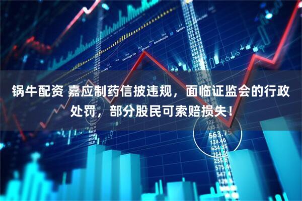 锅牛配资 嘉应制药信披违规，面临证监会的行政处罚，部分股民可索赔损失！