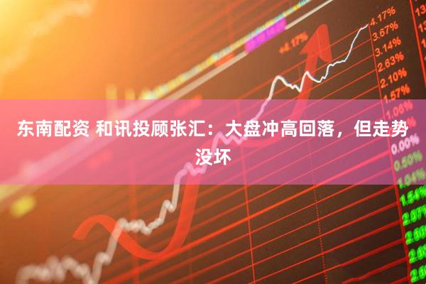 东南配资 和讯投顾张汇：大盘冲高回落，但走势没坏