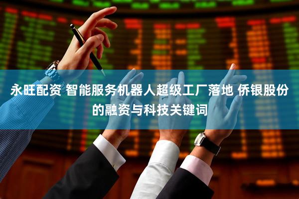 永旺配资 智能服务机器人超级工厂落地 侨银股份的融资与科技关键词