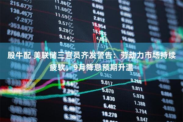股牛配 美联储三官员齐发警告：劳动力市场持续疲软，9月降息预期升温