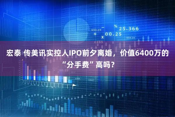 宏泰 传美讯实控人IPO前夕离婚，价值6400万的“分手费”高吗？