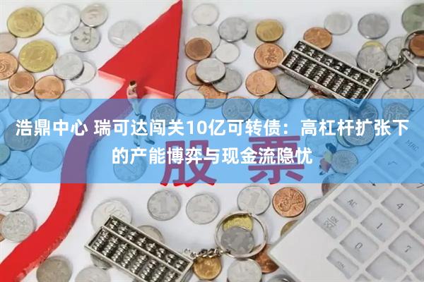 浩鼎中心 瑞可达闯关10亿可转债：高杠杆扩张下的产能博弈与现金流隐忧