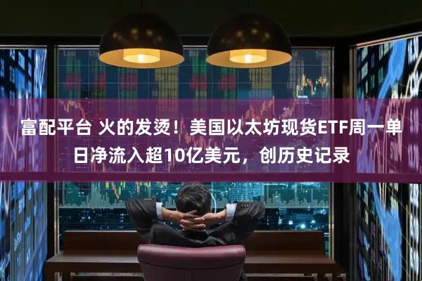 富配平台 火的发烫！美国以太坊现货ETF周一单日净流入超10亿美元，创历史记录