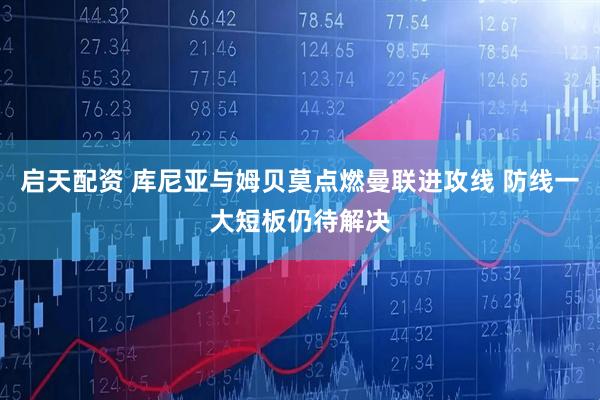 启天配资 库尼亚与姆贝莫点燃曼联进攻线 防线一大短板仍待解决