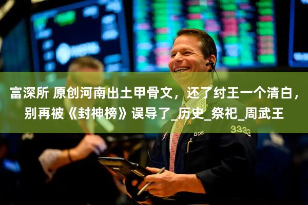 富深所 原创河南出土甲骨文，还了纣王一个清白，别再被《封神榜》误导了_历史_祭祀_周武王