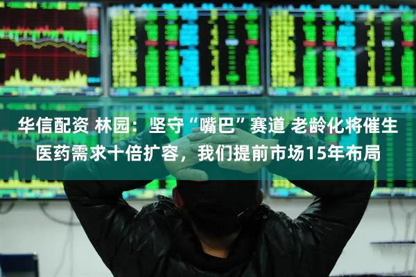 华信配资 林园：坚守“嘴巴”赛道 老龄化将催生医药需求十倍扩容，我们提前市场15年布局