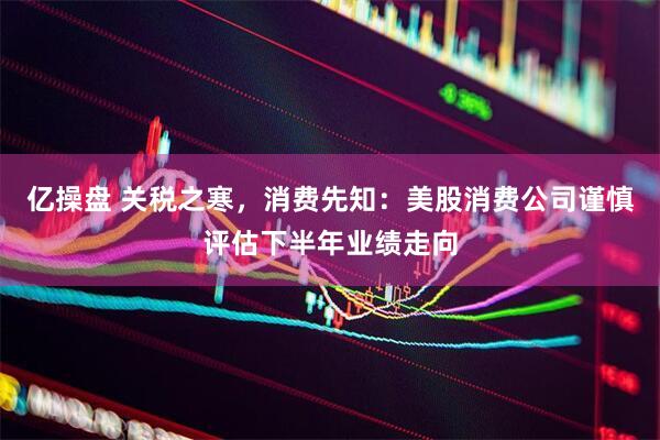 亿操盘 关税之寒，消费先知：美股消费公司谨慎评估下半年业绩走向