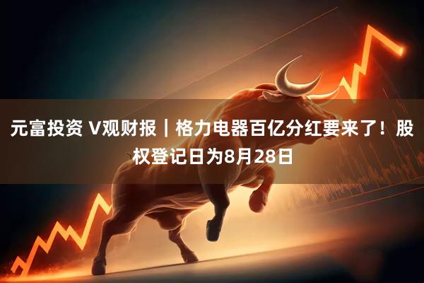 元富投资 V观财报｜格力电器百亿分红要来了！股权登记日为8月28日