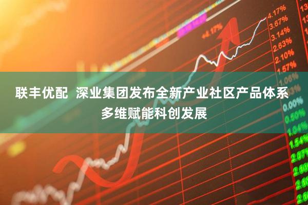 联丰优配  深业集团发布全新产业社区产品体系 多维赋能科创发展
