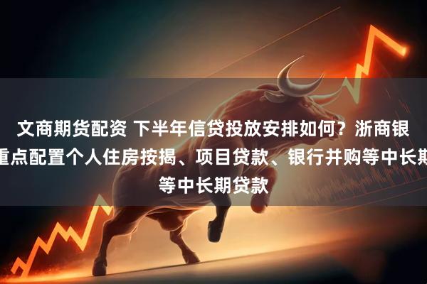 文商期货配资 下半年信贷投放安排如何？浙商银行：重点配置个人住房按揭、项目贷款、银行并购等中长期贷款
