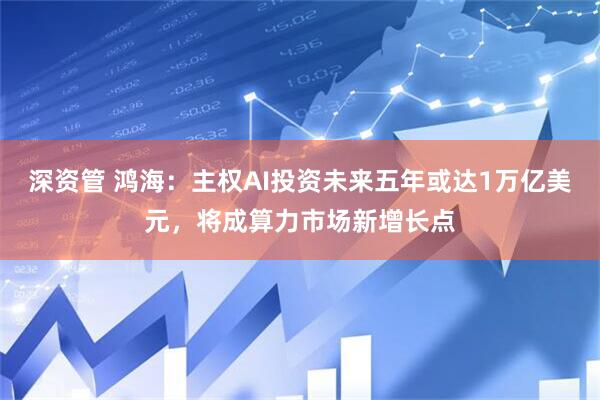 深资管 鸿海：主权AI投资未来五年或达1万亿美元，将成算力市场新增长点