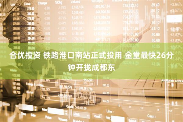 合优投资 铁路淮口南站正式投用 金堂最快26分钟开拢成都东